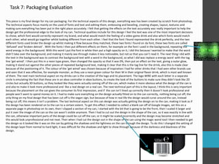 Task 7: Packaging Evaluation
This piece is my final design for my can packaging. For the technical aspects of this design, everything was has been created by scratch from photoshop.
The technical aspects focus mainly on the used of fonts and text and editing them, embossing and beveling, creating shapes, layout, textures and
making sure everything has been put in the right place accurately. I felt that getting the effects on the text accurately was really important to help the
design get the professional edge to the look of my can. Technical qualities include for this design I feel the text was one of the most important decisions
to chose, which font would correctly represent my brand, and what would match the feeling of a video game drink and also which fonts would match
each other, what would go together whilst looking different from each other. I feel that the font I found represented the drink perfectly, and the two
different fonts used broke the design up whilst making it flow because they matched, these two fonts I found on da font, these two fonts are called
‘defused’ and ‘broken detroit’ . With the fonts I then put different effects on them, for example on the font I used in the background, repeating the
word energy in the background. With this word I put the font in white then put a high opacity on it, I did this because I wanted to make that the word
didn’t take over the background, and making it mainly see-through makes it less noticeable, but not so that you can’t read it. The next thing I did with
the text in the background was to contrast the background text with a word in the background, so what I did was replace a energy word with the tag
line ‘get wired’. I then put this in a neon type green, then changed the opacity so that it was 0%, then put an effect on the text, giving a outer glow,
making it stand out against the other pieces of repeated background text, making it clear that this is the tag line for the drink, also this is made clear
because of the positioning of it. The colour of the ‘get wired’ was chosen because of inspiration I had for other drinks that I had seen other brands use
and seen that it was effective, for example monster, as they use a neon green colour for their M in their original flavor drink, which is most well known
of them. The next main technical aspect on my drinks can is the creation of the logo and its placement. The logo WIRE with each letter in a separate
circle is emulating the fact that these are in an xbox controller in xbox buttons, to create the look of the buttons to make sure they didn’t look like 2D
circles but actually 3D buttons, so they looked like they were actually coming off of the can, which makes it more obvious what the design of the can is
and also to make it look more professional and like a real design on a real can. The next technical part of this is the layout, I think this is very important
because the placement on the can gives the consumer its first impression, and if the can isn’t lined up correctly then it doesn’t look professional and
people won’t want to spend money on it. I had to make sure everything on the design actually fitted on to the can correctly, nothing being cut off, the
only thing on my final design that has been cut off is the vegan sign, but because of how in real life the design would curve around the can, instead
being cut off, this means it isn’t a problem. The last technical aspect on this can design was actually getting the design on to the can, making it look as if
the design has been rendered on to the can to a certain extent. To get this effect I needed to collect a blank can off of Google images, set this on a
separate page in photoshop on its own, then I clipped a section of my can, I started with the bit that is going to be the front, then I scaled it larger and
put it over the image of the can so the can wasn’t visible anymore. Then I had to cut out the design in the shape of the can, so it was exactly in line with
the can, otherwise important parts of the design could be cut off the can, or it might be scaled incorrectly and the design may become stretched and
this would look unprofessional and not neat. Then when I had cut the design out in the shape of the can using the magic wand tool I then needed to get
the design so it looked like it was on the can by getting the shadows and the lightness on the can through the design. To do this I changed the setting of
the design layer from normal to hard light, it was difficult for the shadows and light to show through because of the darkness and blackness of the
design.
 
