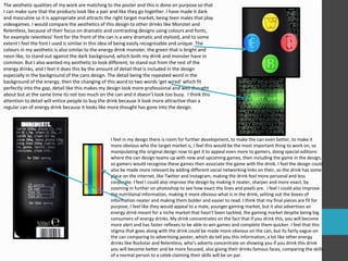 The aesthetic qualities of my work are matching to the poster and this is done on purpose so that
I can make sure that the products look like a pair and like they go together. I have made it dark
and masculine so it is appropriate and attracts the right target market, being teen males that play
videogames. I would compare the aesthetics of this design to other drinks like Monster and
Relentless, because of their focus on dramatic and contrasting designs using colours and fonts,
for example relentless’ font for the front of the can is a very dramatic and stylized, and to some
extent I feel the font I used is similar in this idea of being easily recognisable and unique. The
colours in my aesthetic is also similar to the energy drink monster, the green that is bright and
neon like, to stand out against the dark background, which both my drink and monster have in
common. But I also wanted my aesthetic to look different, to stand out from the rest of the
energy drinks, and I feel it does this by the amount of detail that is included in the design
especially in the background of the cans design. The detail being the repeated word in the
background of the energy, then the changing of this word to two words ‘get wired’ which fit
perfectly into the gap, detail like this makes my design look more professional and well thought
about but at the same time its not too much on the can and it doesn’t look too busy. I think this
attention to detail will entice people to buy the drink because it look more attractive than a
regular can of energy drink because it looks like more thought has gone into the design.
I feel in my design there is room for further development, to make the can even better, to make it
more obvious who the target market is, I feel this would be the most important thing to work on, so
manipulating the original design now to get it to appeal even more to gamers, doing special editions
where the can design teams up with new and upcoming games, then including the game in the design,
so gamers would recognise these games then associate the game with the drink. I feel the design could
also be made more relevant by adding different social networking links on their, so the drink has some
place on the internet, like Twitter and Instagram, making the drink feel more personal and less
corporate. I feel I could also improve the design by making it neater, sharper and more exact, by
zooming in further on photoshop to see how exact the lines and pixels are. I feel I could also improve
the nutritional information, making it more obvious what is in the drink, setting out the boxes of
information neater and making them bolder and easier to read. I think that my final pieces are fit for
purpose, I feel like they would appeal to a male, younger gaming market, but it also advertises an
energy drink meant for a niche market that hasn’t been tackled, the gaming market despite being big
consumers of energy drinks. My drink concentrates on the fact that if you drink this, you will become
more alert and has faster reflexes to be able to win games and complete them quicker. I feel that this
stigma that goes along with the drink could be made more obvious on the can, but its fairly vague on
the can comparing to advertising poster, which do tell you this information, a lot like other energy
drinks like Rockstar and Relentless, who’s adverts concentrate on showing you if you drink this drink
you will become better and be more focused, also giving their drinks famous faces, comparing the skills
of a normal person to a celeb claiming their skills will be on par.
 