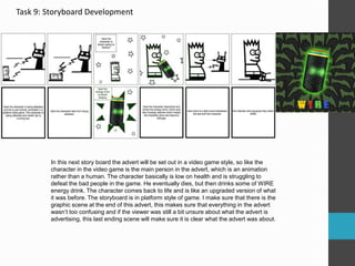 Task 9: Storyboard Development
In this next story board the advert will be set out in a video game style, so like the
character in the video game is the main person in the advert, which is an animation
rather than a human. The character basically is low on health and is struggling to
defeat the bad people in the game. He eventually dies, but then drinks some of WIRE
energy drink. The character comes back to life and is like an upgraded version of what
it was before. The storyboard is in platform style of game. I make sure that there is the
graphic scene at the end of this advert, this makes sure that everything in the advert
wasn’t too confusing and if the viewer was still a bit unsure about what the advert is
advertising, this last ending scene will make sure it is clear what the advert was about.
 