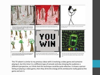 This TV advert is similar to my previous ideas with it involving a video game and someone
playing it, but this time it is a different type of console and also showing the audience a
different perspective, as I think that this technique could be quite effective. It shows a person
failing at playing a video game, then they drink the energy drink and become really good at the
game and win it.
 