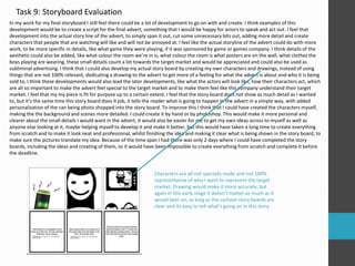 Task 9: Storyboard Evaluation
In my work for my final storyboard I still feel there could be a lot of development to go on with and create. I think examples of this
development would be to create a script for the final advert, something that I would be happy for actors to speak and act out. I feel that
development into the actual story line of the advert, to simply span it out, cut some unnecessary bits out, adding more detail and create
characters that people that are watching will like and will not be annoyed at. I feel like the actual storyline of the advert could do with more
work, to be more specific in details, like what game they were playing, if it was sponsored by game or games company. I think details of the
aesthetic could also be added, like what colour the room we’re in is, what colour the room is what posters are on the wall, what clothes the
boys playing are wearing, these small details count a lot towards the target market and would be appreciated and could also be used as
subliminal advertising. I think that I could also develop my actual story board by creating my own characters and drawings, instead of using
things that are not 100% relevant, dedicating a drawing to the advert to get more of a feeling for what the advert is about and who it is being
sold to, I think these developments would also lead the later developments, like what the actors will look like, how their characters act, which
are all so important to make the advert feel special to the target market and to make them feel like this company understand their target
market. I feel that my my piece is fit for purpose up to a certain extent. I feel that the story board does not show as much detail as I wanted
to, but it’s the same time this story board does it job, it tells the reader what is going to happen in the advert in a simple way, with added
personalization of the can being photo shopped into the story board. To improve this I think that I could have created the characters myself,
making the the background and scenes more detailed. I could create it by hand or by photoshop. This would make it more personal and
clearer about the small details I would want in the advert, it would also be easier for me to get my own ideas across to myself as well as
anyone else looking at it, maybe helping myself to develop it and make it better, but this would have taken a long time to create everything
from scratch and to make it look neat and professional, whilst finishing the idea and making it clear what is being shown in the story board, to
make sure the pictures translate my idea. Because of the time span I had there was only 2 days where I could have completed the story
boards, including the ideas and creating of them, so it would have been impossible to create everything from scratch and complete it before
the deadline.
Characters are all not specially made and not 100%
representative of who I want to represent the target
market. Drawing would make it more accurate, but
again in this early stage it doesn’t matter as much as it
would later on, as long as the cartoon story boards are
clear and its easy to tell what’s going on in this story.
 
