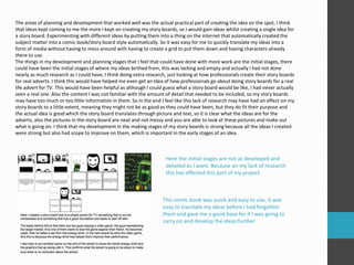 The areas of planning and development that worked well was the actual practical part of creating the idea on the spot, I think
that ideas kept coming to me the more I kept on creating my story boards, so I would gain ideas whilst creating a single idea for
a story board. Experimenting with different ideas by putting them into a thing on the internet that automatically created the
subject matter into a comic-book/story board style automatically. So it was easy for me to quickly translate my ideas into a
form of media without having to mess around with having to create a grid to put them down and having characters already
there to use.
The things in my development and planning stages that I feel that could have done with more work are the initial stages, there
could have been the initial stages of where my ideas birthed from, this was lacking and empty and actually I had not done
nearly as much research as I could have, I think doing extra research, just looking at how professionals create their story boards
for real adverts. I think this would have helped me even get an idea of how professionals go about doing story boards for a real
life advert for TV. This would have been helpful as although I could guess what a story board would be like, I had never actually
seen a real one. Also the content I was not familiar with the amount of detail that needed to be included, so my story boards
may have too much or too little information in them. So in the end I feel like this lack of research may have had an effect on my
story boards to a little extent, meaning they might not be as good as they could have been, but they do fit their purpose and
the actual idea is good which the story board translates through picture and text, so it is clear what the ideas are for the
adverts, also the pictures in the story board are neat and not messy and you are able to look at these pictures and make out
what is going on. I think that my development in the making stages of my story boards is strong because all the ideas I created
were strong but also had scope to improve on them, which is important in the early stages of an idea.
Here the initial stages are not as developed and
detailed as I want. Because on my lack of research
this has effected this part of my project.
This comic book was quick and easy to use, it was
easy to translate my ideas before I had forgotten
them and gave me a good base for if I was going to
carry on and develop the ideas further.
 