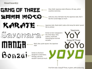 Mood board(s)
YoYo
YoY
o
Final font style. Gang Of Three, in green, with contouring
Clear. Bold. Japanese style influence. All caps, which
could be restrictive.
Little less clear. Still bold. Has the Japanese style. Don’t
like the curved edges as much.
Sayonara
Gang Of Three
Similar to the font I
designed in initial ideas.
Perhaps a bit thin,
wouldn’t stand out much
Bold, clear, quite square. Has Japanese
style
Similar to font I designed in
the initial ideas. Only
outline, could look
interesting but not that
versatile.
Japanese style. Quite bold. Looks a bit messy for what I would
like to achieve
 