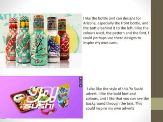 I like the bottle and can designs for
Arizona, especially the front bottle, and
the bottle behind it to the left. I like the
colours used, the pattern and the font. I
could perhaps use these designs to
inspire my own cans.
I also like the style of this Yo Sushi
advert. I like the bold font and
colours, and I like that you can see the
background through the text. This
could inspire my own adverts
 