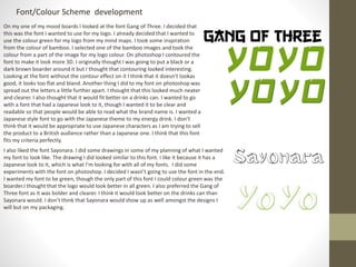 Font/Colour Scheme development
On my one of my mood boards I looked at the font Gang of Three. I decided that
this was the font I wanted to use for my logo. I already decided that I wanted to
use the colour green for my logo from my mind maps. I took some inspiration
from the colour of bamboo. I selected one of the bamboo images and took the
colour from a part of the image for my logo colour. On photoshop I contoured the
font to make it look more 3D. I originally thought I was going to put a black or a
dark brown boarder around it but I thought that contouring looked interesting.
Looking at the font without the contour effect on it I think that it doesn’t lookas
good, it looks too flat and bland. Another thing I did to my font on photoshop was
spread out the letters a little further apart. I thought that this looked much neater
and clearer. I also thought that it would fit better on a drinks can. I wanted to go
with a font that had a Japanese look to it, though I wanted it to be clear and
readable so that people would be able to read what the brand name is. I wanted a
Japanese style font to go with the Japanese theme to my energy drink. I don’t
think that it would be appropriate to use Japanese characters as I am trying to sell
the product to a British audience rather than a Japanese one. I think that this font
fits my criteria perfectly.
I also liked the font Sayonara. I did some drawings in some of my planning of what I wanted
my font to look like. The drawing I did looked similar to this font. I like it because it has a
Japanese look to it, which is what I’m looking for with all of my fonts. I did some
experiments with the font on photoshop. I decided I wasn’t going to use the font in the end.
I wanted my font to be green, though the only part of this font I could colour green was the
boarder.I thought that the logo would look better in all green. I also preferred the Gang of
Three font as it was bolder and clearer. I think it would look better on the drinks can than
Sayonara would. I don’t think that Sayonara would show up as well amongst the designs I
will but on my packaging.
 
