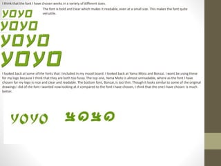 I think that the font I have chosen works in a variety of different sizes.
The font is bold and clear which makes it readable, even at a small size. This makes the font quite
versatile.
I looked back at some of the fonts that I included in my mood board. I looked back at Yama Moto and Bonzai. I wont be using these
for my logo because I think that they are both too fussy. The top one, Yama Moto is almost unreadable, where as the font I have
chosen for my logo is nice and clear and readable. The bottom font, Bonzai, is too thin. Though it looks similar to some of the original
drawings I did of the font I wanted now looking at it compared to the font I have chosen, I think that the one I have chosen is much
better.
 