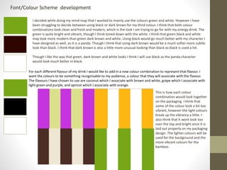 Font/Colour Scheme development
I decided while doing my mind map that I wanted to mainly use the colours green and white. However I have
been struggling to decide between using black or dark brown for my third colour. I think that both colour
combinations look clean and fresh and modern, which is the look I am trying to go for with my energy drink. The
green is quite bright and vibrant, though I think toned down with the white. I think that green black and white
may look more modern than green dark brown and white. Using black would go much better with my character I
have designed as well, as it is a panda. Though I think that using dark brown would be a much softer more subtle
look than black. I think that dark brown is also a little more unusual looking than black as black is used a lot.
Though I like the way that green, dark brown and white looks I think I will use black as the panda character
would look much better in black.
For each different flavour of my drink I would like to add in a new colour combination to represent that flavour. I
want the colours to be something recognisable to my audience, a colour that they will associate with the flavour.
The flavours I have chosen to use are coconut which I associate with brown and white, grape which I associate with
light green and purple, and apricot which I associate with orange.
This is how each colour
combination would look together
on the packaging. I think that
some of the colour look a bit too
vibrant, however the light colours
break up the vibrancy a little. I
also think that it wont look too
over the top and bright once it is
laid out properly on my packaging
design. The lighter colours will be
used for the background and the
more vibrant colours for the
bamboo.
 