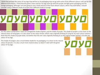 I think that perhaps the colour of my logo that will be on my packaging may not go with some of the different colours I will use for the
different drink flavors. I think that the green I have used for my logo wont go with the purple and light green packaging and the
orange packaging. Although I am only going to use a small amount of the more vibrant colours, which may look better, I should
consider using a different shade of purple and a different shade of orange.
For this colour combination I have not changed the shade of green, just the shade of purple. This shade of purple is a lot closer to the
natural colour of red grapes. It is also closer to the colour brown, which I was originally thinking of using for my main colour scheme. I
think that this shade of purple looks a lot better than the one I was originally thinking of, as the original shade clashed a lot with the
colour of my logo.
This shade of orange is also a much better shade for my packaging. It is closer to the natural
colour of apricots. It is also a much more neutral colour so doesn’t clash with the green
colour of my logo.
 