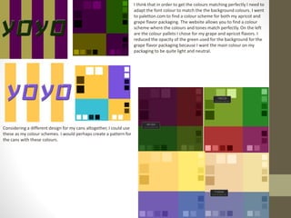 I think that in order to get the colours matching perfectly I need to
adapt the font colour to match the the background colours. I went
to paletton.com to find a colour scheme for both my apricot and
grape flavor packaging. The website allows you to find a colour
scheme where the colours and tones match perfectly. On the left
are the colour pallets I chose for my grape and apricot flavors. I
reduced the opacity of the green used for the background for the
grape flavor packaging because I want the main colour on my
packaging to be quite light and neutral.
Considering a different design for my cans altogether, I could use
these as my colour schemes. I would perhaps create a pattern for
the cans with these colours.
 