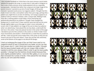 I also included Facebook as I think that is the most common social media
website for people to be using. In screen shot 4 I also add in Instagram as
that is also a fairly common social media website to be on, especially
young people. I decided that rather than using just one large image of the
panda character I wanted to use lots of small images of the panda
character repeated evenly across my magazine advert. I thought that this
made it look more like a cool pattern rather than just a logo, perhaps like a
pattern you might find on an item of clothing. I am trying to appeal to an
audience with an interest in fashion, with a unique style. Making it look
more like a clothing pattern could make it more interesting and
aesthetically pleasing to my audience. Though I have changed the
background, in screen shot 3 I have used the same text laid out the same
though slightly higher up on the page to make it more noticeable. In
screen shot 4 I have added in an image of the can to show my audience
what I am advertising. I have placed the can low down, underneath the
text but in the center. I have also placed my text in the center of the page.
I decided to put all of the contents in the center as I think it make it look
more minimalistic and modern. I think that this is a look that my audience
will like. I have not put the social media links in the center as they are not
meant to be part of the main advert. I have also put like links extremely
small at the bottom of the page to not disturb the design.
I tried out enlarging the image of the can that I have used on my
magazine advert to see if it would loom any better, as you can see
from screen shot 5. I didn’t think that it looked any better. I thought
that the layout looked neater with the can image a little smaller. I
needed to edit the cans design a little in order to get the best quality
possible. I changed how the bamboo shoots looked because they
were slightly pixelated before. I went into filter gallery, to cut out and
then increased the number of levels. I then placed the new design
onto my can and used that instead.
 