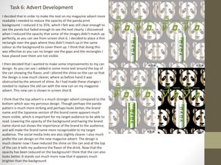 Task 6: Advert Development
I decided that in order to make the text on my magazine advert more
readable I needed to reduce the opacity of the panda print
background. I reduced it to 35%, which I felt was still clear enough to
see the panda but faded enough to see the text clearly. I discovered
when I reduced the opacity that some of the images didn’t match up
perfectly, as you can see from screen shot 6. I decided to place a thin
rectangle over the gaps where they didn’t match up in the same
colour as the background to cover them up. I think that doing this
was effective as you can no longer see the gaps and the rectangles I
have placed over them are not visible.
I then decided that I wanted to make some improvements to my can
design. As you can see I added in some more text around the top of
the can showing the flavor, and I altered the shine on the can so that
the design is now much clearer, where as before hand it was
obstructed by the amount of shine. As I had made these changes I
needed to replace the old can with the new can on my magazine
advert. This new can is shown in screen shot 8.
I think that the top advert is a much stronger advert compared to the
bottom which was my pervious design. Though perhaps the panda
pattern is much more striking and perhaps looks better, the brand
name and the Japanese version of the brand name appears much
more visible, which is important for my target audience to be able to
read. Lowering the opacity of the background and having the brand
name stand out shows the importance of the brand to the audience,
and will make the brand name more recognizable to my target
audience. The social media links are also slightly clearer. I also much
prefer the can design on the new magazine advert. The design is
much clearer now I have reduced the shine on the can and at the top
of the can it tells my audience the flavor of the drink. Now that the
opacity has been reduced on the background I think that the can also
looks better. It stands out much more now that it appears much
brighter than the background.
 