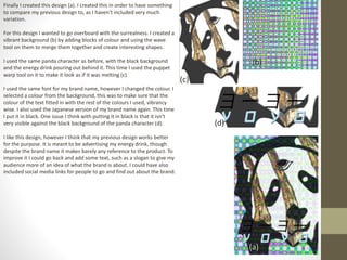 Finally I created this design (a). I created this in order to have something
to compare my previous design to, as I haven’t included very much
variation.
For this design I wanted to go overboard with the surrealness. I created a
vibrant background (b) by adding blocks of colour and using the wave
tool on them to merge them together and create interesting shapes.
I used the same panda character as before, with the black background
and the energy drink pouring out behind it. This time I used the puppet
warp tool on it to make it look as if it was melting (c).
I used the same font for my brand name, however I changed the colour. I
selected a colour from the background, this was to make sure that the
colour of the text fitted in with the rest of the colours I used, vibrancy
wise. I also used the Japanese version of my brand name again. This time
I put it in black. One issue I think with putting it in black is that it isn’t
very visible against the black background of the panda character (d).
I like this design, however I think that my previous design works better
for the purpose. It is meant to be advertising my energy drink, though
despite the brand name it makes barely any reference to the product. To
improve it I could go back and add some text, such as a slogan to give my
audience more of an idea of what the brand is about. I could have also
included social media links for people to go and find out about the brand.
(a)
(b)
(c)
(d)
 