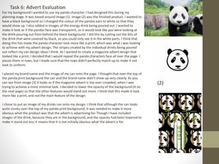 Task 6: Advert Evaluation
(1)
(2)
For my background I wanted to use my panda character. I had designed this during my
planning stage. It was based around image (1). Image (2) was the finished product. I wanted to
have a black background so I changed the colour of the pandas ears to white so that they
would show up. I also added in images of the energy drink being poured out. I wanted to
make it look as if the pandas face was transparent, so it would look like you were looking at
the drink pouring out from behind the black background. I did this by cutting out the bits of
the drink that were covered by black, so you could only see it in the white parts. I think that
doing this has made the panda character look more like a print, which was what I was looking
to achieve with my advert design. The stripes created by the individual drinks being poured
out reflect my can design ideas I think. As I wanted to create a magazine advert design that
looked like a print, I decided that I would repeat the panda characters face all over the page. I
places them in rows, but I made sure that the rows didn't perfectly match up to make it not
look to uniform.
I placed my brand name and the image of my can onto the page. I thought that over the top of
the panda print background the can and the brand name didn't show up very clearly. As you
can see from image (3) it looks as if the magazine advert is too over crowded, when I was
trying to achieve a more minimal look. I decided to lower the opacity of the background (4 on
the next page) so that the other features would stand out more. I think that this made it look
more like a print, and not the main feature of the design.
I chose to put an image of my drinks can onto my design. I think that although the can looks
quite clunky over the top of my panda print background, it was needed to make it more
obvious what the product was that the advert is advertising for. Though I have included
images of the drink, because they are in the background, and the opacity had been lowered to
make it stand out less it means that it is not initially obvious what the advert is for.
(3)
 