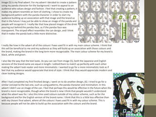 Image (5) is my final advert. For my advert I decided to create a pattern
using my panda character for the background. I want to appeal to an
audience who values design and fashion. I feel that creating a pattern, it
makes my advert resemble an item of clothing. I chose to create my
background pattern with the panda character in order to start my
audience building up an association with that image and the brand so
that in the future I may just be able to show an image of the panda and
people will recognize it. I really like that how placed images of the drink
pouring out behind the pandas face, as if the pandas face was
transparent. The striped effect resembles the can design, and I think
that it makes the panda look a little more distinctive.
(5)
I really like how in the advert all of the colours I have used fit in with my main colour scheme. I think that
this will be beneficial to me and my audience as they will build up an association with those colours and
the brand, making the brand in the long term more recognizable. The main colour scheme for my brand is
black, white and green.
I also like the way that the text looks. As you can see from image (5), both the Japanese and English
versions of the brand name are equal in length. I edited them to match up perfectly with each other
making the advert look neater and more minimalistic. I wanted to go for a more minimalistic look as if
feel that my audience would appreciate that kind of style. I think that they would appreciate modern and
clean looking designs.
(4)
After I had completed my first finished design, I went on to do another design, (6). I tried to go for a
similar concept to the last one, such as using patterns, the panda character and minimalism. In this
advert I didn’t use an image of the can. I feel that perhaps this would be effective in the future when the
brand is more recognizable, though when the brand is new I think that people wouldn’t understand
what the advert was for. I also this time used colours outside of my colour scheme, such as for the
background and for the English version of the brand name. I think that this is a little less effective than
with my chosen final advert, where all the colours I have used fit in with my colour scheme. This is
because people will not be able to build up the association with the colours and the brand.
(6)
 