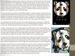 Prior to producing my magazine advert I did some mind maps and mood boards. My mood boards
come in especially handy as they gave me the opportunity to choose my colour scheme. I used my
chosen colour scheme in my advert design. I feel that though black and white were simple easy
choices, I could have gone for any number of other colours for my text, though choosing my main
colour scheme early narrowed it down. I think that the colour scheme I chose fits in with the
modern minimalistic theme I am trying to go for in my designs. Black and white are both very
simple colours, and green is a nice, fresh clean colour.
On my mood boards I wanted to explore different images to consider using for my advertisements.
I considered a few different animals, styles and fictional characters. I included images of pandas as I
thought that they had a strong connection with Japan. This was how I made my decision to use a
panda for my character. The panda character was the main feature in my advert design. I think that
creating a character for my product is going to make it more memorable in the long term.
I also decided on the font that I would use for my logo while doing my mood boards. I looked at a
few fonts, but Gang of Three really stood out to me. It definitely reflects the type of product I am
trying to sell. The font look bold and clear, though with a hint of Japanese influence.
Initially, I was just going to use one large image of my panda character, with a black background,
and images of the drink pouring out behind it (9). I places my brand names on and my social media
links and then decided that I wanted to create a pattern with the panda character, rather than just
one large image. I thought that the large image looked quite obvious, and basic. The pattern
worked better as it looked more striking, and also looked similar to a clothing pattern.
I am glad that I did at least one alternative design (10) as it gave me the opportunity to really see if
my other design was the best one for the purpose. I liked this design, however I knew that my
other design worked better at advertising my product. There were more links to the product itself
such as with the image of the can, and the images of the drink being poured out in the background.
(9)
(10)
In preparation for my advert I could have looked into more text, such as a slogan that I could have
used for my advert. I did not do much in the way of a slogan, only coming up with something
quickly that was quite basic. I feel that adding a little more text such as a slogan or some
information on the product, could have made the advert much more effective as it would give the
audience a better idea of what the product is. Although adding more text could diminish the look
of the advert. It is fairly clear what the product is that I am advertising for is because of the image
of the drinks can, but the advert does not say anything about the drink itself.
 
