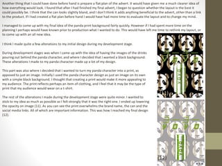 Another thing that I could have done before hand is prepare a flat plan of the advert. It would have given me a much clearer idea of
how everything would look. I found that after I had finished my final advert, I began to question whether the layout is the best it
could possibly be. I think that the can looks slightly bland, and I don’t think it adds anything beneficial to the advert, other than a link
to the product. If I had created a flat plan before hand I would have had more time to evaluate the layout and to change my mind.
I managed to come up with my final idea of the panda print background fairly quickly. However if I had spent more time on the
planning I perhaps would have known prior to production what I wanted to do. This would have left me time to rethink my layout, or
to come up with an all new idea.
I think I made quite a few alterations to my initial design during my development stage.
During development stages was when I came up with the idea of having the images of the drinks
pouring out behind the panda character, and where I decided that I wanted a black background.
These alterations I made to my panda character made up a lot of my design.
This part was also where I decided that I wanted to turn my panda character into a print, as
apposed to just an image. Initially I used the panda character design as just an image on its own
with a simple black background. I thought that creating a print would make it more appealing to
my audience. The print reflects perhaps an item of clothing, and I feel that it may be the type of
print that my audience would wear on a t-shirt.
The rest of the alterations I made during the development stage were quite minor. I wanted to
stick to my idea as much as possible as I felt strongly that it was the right one. I ended up lowering
the opacity on image (11). As you can see the print overwhelms the brand name, the can and the
social media links. All of which are important information. This was how I reached my final design
(12).
(11)
(12)
 