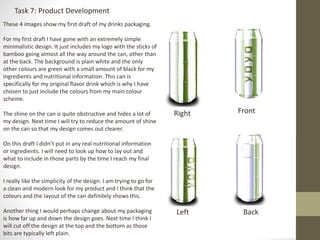 Task 7: Product Development
Right Front
Left Back
These 4 images show my first draft of my drinks packaging.
For my first draft I have gone with an extremely simple
minimalistic design. It just includes my logo with the sticks of
bamboo going almost all the way around the can, other than
at the back. The background is plain white and the only
other colours are green with a small amount of black for my
ingredients and nutritional information. This can is
specifically for my original flavor drink which is why I have
chosen to just include the colours from my main colour
scheme.
The shine on the can is quite obstructive and hides a lot of
my design. Next time I will try to reduce the amount of shine
on the can so that my design comes out clearer.
On this draft I didn’t put in any real nutritional information
or ingredients. I will need to look up how to lay out and
what to include in those parts by the time I reach my final
design.
I really like the simplicity of the design. I am trying to go for
a clean and modern look for my product and I think that the
colours and the layout of the can definitely shows this.
Another thing I would perhaps change about my packaging
is how far up and down the design goes. Next time I think I
will cut off the design at the top and the bottom as those
bits are typically left plain.
 