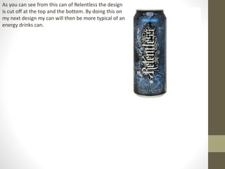 As you can see from this can of Relentless the design
is cut off at the top and the bottom. By doing this on
my next design my can will then be more typical of an
energy drinks can.
 