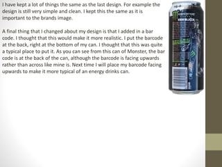 I have kept a lot of things the same as the last design. For example the
design is still very simple and clean. I kept this the same as it is
important to the brands image.
A final thing that I changed about my design is that I added in a bar
code. I thought that this would make it more realistic. I put the barcode
at the back, right at the bottom of my can. I thought that this was quite
a typical place to put it. As you can see from this can of Monster, the bar
code is at the back of the can, although the barcode is facing upwards
rather than across like mine is. Next time I will place my barcode facing
upwards to make it more typical of an energy drinks can.
 