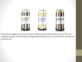 These three images show how my other flavors would look from the front on the can
using this design. The one thing I changed about these is that I but the flavor around the
to of the can.
 