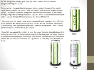 For this design I decided to again keep the colour scheme and the bamboo
background image the same.
The thing that I changed about this design is that I added in images of the panda
character I created for the brand. I used this panda character in my magazine advert,
though I adapted it for a black background and incorporated images of the energy
drink pouring out within the pandas face. I put the panda character between the text
written around the top of the can showing the flavor of the drink.
I think that using the panda character on my can will make my advert more effective,
as my audience will recognize the character for the can, and visa versa. It will mean
that in the long term my brand will become a lot more recognizable. I think that the
panda character is memorable as it is simple.
I thought it was a good idea initially to have the panda character placed between the
text at the top of the can. However looking at it further has made me realize that the
placement makes the design look slightly fussy. I could consider placing it somewhere
else on the can because I think that it is a good idea to have the panda character on
there.
Front
Side Back
 
