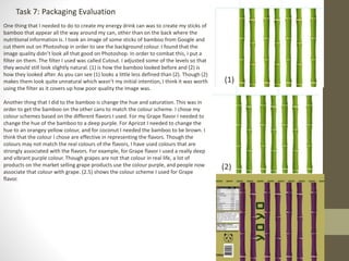 Task 7: Packaging Evaluation
One thing that I needed to do to create my energy drink can was to create my sticks of
bamboo that appear all the way around my can, other than on the back where the
nutritional information is. I took an image of some sticks of bamboo from Google and
cut them out on Photoshop in order to see the background colour. I found that the
image quality didn’t look all that good on Photoshop. In order to combat this, I put a
filter on them. The filter I used was called Cutout. I adjusted some of the levels so that
they would still look slightly natural. (1) is how the bamboo looked before and (2) is
how they looked after. As you can see (1) looks a little less defined than (2). Though (2)
makes them look quite unnatural which wasn’t my initial intention, I think it was worth
using the filter as it covers up how poor quality the image was.
Another thing that I did to the bamboo is change the hue and saturation. This was in
order to get the bamboo on the other cans to match the colour scheme. I chose my
colour schemes based on the different flavors I used. For my Grape flavor I needed to
change the hue of the bamboo to a deep purple. For Apricot I needed to change the
hue to an orangey yellow colour, and for coconut I needed the bamboo to be brown. I
think that the colour I chose are effective in representing the flavors. Though the
colours may not match the real colours of the flavors, I have used colours that are
strongly associated with the flavors. For example, for Grape flavor I used a really deep
and vibrant purple colour. Though grapes are not that colour in real life, a lot of
products on the market selling grape products use the colour purple, and people now
associate that colour with grape. (2.5) shows the colour scheme I used for Grape
flavor.
(1)
(2)
 