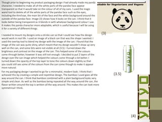 Though prior to beginning my product packaging design I had already made my panda
character, I needed to make all of the white parts of the pandas face appear
transparent so that it would take on the colour of all of my cans. I used the magic
wand tool to delete all of the white parts of the pandas face such as the eyes,
including the third eye, the main bit of the face and the white background around the
outside of the pandas face. Image (3) shows how it looks on the can. I think that it
looks better being transparent as it blends in with whatever background colour I use.
It makes the panda character more adaptable, which is useful because I will be using
it for a variety of different things.
I needed to mount my designs onto a drinks can so that I could see how the design
would work in real life. I used an image of a black can that was the shape I wanted. I
used the overlay tool to blend my design with the image of the can. I found that the
image of the can was quite shiny, which meant that my design wouldn’t show up very
well on the can, and some bits were not visible at all (3.5). I turned down the
brightness and contrast on the image of the can. This helped some of the colours
come through better, however it was still not enough. I decided to put 2 layers of the
design over the can image which helped the colours come through a lot better. I
turned down the opacity of the top layer to tone the colours down slightly so that
you could still see some of the colours from the can come though to make it appear
more natural.
(3)
(3.5)
For my packaging design I wanted to go for a minimalist, modern look. I think that I
achieved this by creating a simple and repetitive design. The bamboo I used goes all the
way around the can. I think that bamboo combined with a plain background looks very
simple and clean. As well as the bamboo being repeated all the way around the can, the
flavor written around the top is written all the way around. This makes the can look more
symmetrical I think.
(4)
 