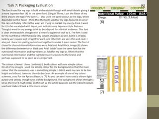 Task 7: Packaging Evaluation
The font I used for my logo is bold and readable though with small details giving it
a more Japanese feel (4). In the same font, Gang of Three, I put the flavor of my
drink around the top of my can (5). I also used the same colour as the logo, which
depended on the flavor. I think that the font I used for my logo featured on all of
the cans definitely reflects the way I am trying to market my energy drink. I want
for it to be associated with Japan, and include some Japanese style features.
Though I want for my energy drink to be adapted for a British audience. This font
is clear and readable, though with a hint of a Japanese look to it. The font I used
for my nutritional information is very simple and clean as well. Some is in bold,
looking very square and straight forward, and other bits are very thin and neat. I
also put character spacing quite close together to make it even neater. The fonts I
chose for the nutritional information were Arial and Arial Black. Image (6) shows
the difference between Arial Black and Arial. I didn’t use the same font for the
nutritional information and ingredients as I did for my logo as I think that the
nutritional information and the ingredients are separate to the brand, and
perhaps supposed to be seen as less important.
The colour scheme I chose combined 2 bold colours with one simple colour.
(6)
(5)
On all of my designs I used the simple colour for the background so that the main
colour that the consumer sees is something simple. I didn’t want my cans to be too
bright and vibrant, I wanted them to be clean. An example of one of my colour
schemes, used for the Apricot flavor, is (7). As you can see I have used a vibrant light
purple and yellow, though with a white background. The background shows through a
lot as there isn’t much detail on the can so the white balances out the vibrant colours
used and makes it look a little more simple.
(7)
 