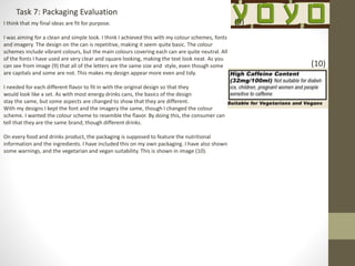 Task 7: Packaging Evaluation
I think that my final ideas are fit for purpose.
I was aiming for a clean and simple look. I think I achieved this with my colour schemes, fonts
and imagery. The design on the can is repetitive, making it seem quite basic. The colour
schemes include vibrant colours, but the main colours covering each can are quite neutral. All
of the fonts I have used are very clear and square looking, making the text look neat. As you
can see from image (9) that all of the letters are the same size and style, even though some
are capitals and some are not. This makes my design appear more even and tidy.
I needed for each different flavor to fit in with the original design so that they
would look like a set. As with most energy drinks cans, the basics of the design
stay the same, but some aspects are changed to show that they are different.
With my designs I kept the font and the imagery the same, though I changed the colour
scheme. I wanted the colour scheme to resemble the flavor. By doing this, the consumer can
tell that they are the same brand, though different drinks.
On every food and drinks product, the packaging is supposed to feature the nutritional
information and the ingredients. I have included this on my own packaging. I have also shown
some warnings, and the vegetarian and vegan suitability. This is shown in image (10).
(9)
(10)
 