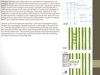 Previously I had done some rough drafts and a small amount of development to my
packaging. This gave me an idea of what I wanted to from very early on. I think that this
helped me to keep within the time limits. Because I knew what I was going to do before
doing it, it meant that I could get it done quickly. I could then work back and add in
some new bits and experiment a little once the basics of my idea were completed. As
you can see from (11) even from my initial ideas I knew what I wanted to do. That
enabled me to create this idea quickly on Photoshop (12). That meant that I had time to
do some experiments in between to see if anything else would work. With (13) I tried
putting the brand name inside a white box with a black boarder. Like with my magazine
advert I also included the Japanese version of the brand name.
I perhaps could have thought more about how I could have incorporated my panda
character into my packaging. I decided to stick with a small image on the back of the
can. I think that that panda character is an important part of my brand, and I should
have spent the time that I had saved on experimenting with the panda character rather
than with the brand name. I think that the panda character should have been placed in
a more obvious area. In my planning I could have also spent more time considering
more flavors and versions of my energy drink.
(11)
(12)
(13)
 
