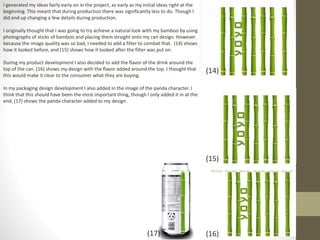 I generated my ideas fairly early on in the project, as early as my initial ideas right at the
beginning. This meant that during production there was significantly less to do. Though I
did end up changing a few details during production.
I originally thought that I was going to try achieve a natural look with my bamboo by using
photographs of sticks of bamboo and placing them straight onto my can design. However
because the image quality was so bad, I needed to add a filter to combat that. (14) shows
how it looked before, and (15) shows how it looked after the filter was put on.
During my product development I also decided to add the flavor of the drink around the
top of the can. (16) shows my design with the flavor added around the top. I thought that
this would make it clear to the consumer what they are buying.
In my packaging design development I also added in the image of the panda character. I
think that this should have been the most important thing, though I only added it in at the
end. (17) shows the panda character added to my design.
(14)
(15)
(16)(17)
 