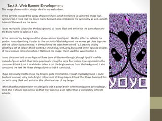 Task 8: Web Banner Development
This image shows my first design idea for my web advert.
In the advert I included the panda characters face, which I reflected to same the image look
symmetrical. I think that the brand name below it also emphasizes the symmetry as well, as both
halves of the word are the same.
I used really bold colours for the background, so I used black and white for the panda face and
the brand name to balance it out.
In the centre of my background the shapes almost look liquid. I like this effect as reflects the
product I am advertising. Further to the outside of the background the waves get close together
and the colours look pixelated. It almost looks like static from an old TV. I created this by
selecting a set of colours that I wanted, I chose blue, pink, grey, black and white. I placed squares
of these colours onto photoshop. I flattened the image, then I used the wave tool on it.
I used the same font for my logo as I have done all the way through, though I put it in white
instead of green which I had done previously. Using the same font makes it recognizable to the
consumer I think. I put it in white to balance out the bright colours from the background. I also
contoured the text like I have always done so that it stands out.
I have previously tried to make my designs quite minimalistic. Though my background is quite
bold and unusual, using quite bright colours and striking shapes, I think that I have balanced this
out with using black and white for the other features of my design.
I think that the problem with this design is that it doesn’t fit in with my magazine advert design. I
think that it should look similar so that they look like a set, rather than 2 completely different
adverts.
 
