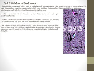 Task 8: Web Banner Development
I should consider changing the colours I used for my background. With my magazine I used images of the energy drink pouring out. To
make the web advert match the magazine advert a little more I could use the colours from the energy drink for my background.
After I created this first design, I though I would develop it a little more.
I used the same components to make up the advert and the same colour scheme, though I
used them differently.
I used the same background, though I changed the way that the panda faces look drastically.
The panda faces now look liquid like, fitting in with the liquid like background.
I kept the logo the same font, however this time I didn’t contour it. I didn’t want the brand
name to stand out so much this time, I wanted the background to be the main focus this time. I
also turned down the opacity of the brand name so out could slightly see the background
through it.
 