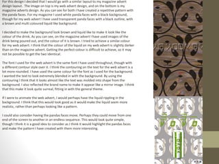 For this design I decided that I would go with a similar layout to my magazine advert
design layout. The image on top is my web advert design, and on the bottom is my
magazine adverts design. As you can see for both I have created a repetitive pattern with
the panda faces. For my magazine I used white panda faces with a black background,
though for my web advert I have used transparent panda faces with a black outline, with
a brown and multi coloured liquid like background.
I decided to make the background look brown and liquid like to make it look like the
colour of the drink. As you can see, on the magazine advert I have used images of the
drink being poured out, and the colour of it is brown. I tried to achieve a similar colour
for my web advert. I think that the colour of the liquid on my web advert is slightly darker
than on the magazine advert. Getting the perfect colour is difficult to achieve, so it may
not be possible to get the two identical.
The font I used for the web advert is the same font I have used throughout, though with
a different contour style over it. I think the contouring on the text for the web advert is a
lot more rounded. I have used the same colour for the font as I used for the background.
I wanted the text to look extremely blended in with the background. By using the
contouring I think that it looks almost like the text was molded into shape from the
background. I also reflected the brand name to make it appear like a mirror image. I think
that this make it look quite surreal, fitting in with the general theme.
If I were to animate the web advert, I would perhaps have the liquid rippling in the
background. I think that this would look good as it would make the liquid seem more
realistic, rather than perhaps looking like a pattern.
I could also consider having the pandas faces move. Perhaps they could move from one
end of the screen to another in an endless sequence. This would look quite simple,
though I think it is a good idea to consider as I think it would highlight the pandas faces
and make the pattern I have created with them more interesting.
 