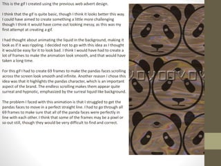 This is the gif I created using the previous web advert design.
I think that the gif is quite basic, though I think it looks better this way.
I could have aimed to create something a little more challenging
though I think it would have come out looking messy, as this was my
first attempt at creating a gif.
I had thought about animating the liquid in the background, making it
look as if it was rippling. I decided not to go with this idea as I thought
it would be easy for it to look bad. I think I would have had to create a
lot of frames to make the animation look smooth, and that would have
taken a long time.
For this gif I had to create 69 frames to make the pandas faces scrolling
across the screen look smooth and infinite. Another reason I chose this
idea was that it highlights the pandas character, which is an important
aspect of the brand. The endless scrolling makes them appear quite
surreal and hypnotic, emphasized by the surreal liquid like background.
The problem I faced with this animation is that I struggled to get the
pandas faces to move in a perfect straight line. I had to go through all
69 frames to make sure that all of the panda faces were perfectly in
line with each other. I think that some of the frames may be a pixel or
so out still, though they would be very difficult to find and correct.
 