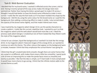 Task 8: Web Banner Evaluation
I decided that for my brand name, I wanted it reflected across the screen, end to
end. Having it evenly spread all the way across makes the design look more
symmetrical. Rather than having the letters spread apart to make it fit across, I
thought it would look better to have the brand name reflected to make it more
surreal. I really like the way the font looks as if it has been molded into shape by the
background. I did this by using the same colour for the brand name as I used for the
background, then adding a contouring effect to make it visible. I also turned down
the opacity of the brand name slightly, and that made it blend even more.
I was inspired by my magazine advert design (1) to use the panda characters to
create a pattern. I really like this surreal, repetitive look. I wanted to use it so that
the magazine advert and the web advert would look more like a set. I liked the
previous web advert designs I created but non of them looked like they fitted in with
the style of the magazine advert.
I chose to use a brown, liquid like background as I wanted it to look like the energy
drink. In my magazine advert I featured images of the energy drink, so I wanted to
continue on with this theme. The other colours that appear on the background were
a mistake, however I think that they emphasize the surreal theme I was going for.
I think that the gif I created looks fairly smooth, though there are some frames that
are a pixel or so different, with makes them move a little less smoothly. I spend quite
a bit of time on improving this to make the panda faces move as smoothly and
evenly as possible. I like that the idea is simple, as if I had made it more complicated
it would have more chance to go wrong. I think that the infinite motion adds to the
surreal theme as well.
(1)
 