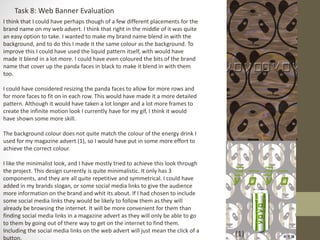 Task 8: Web Banner Evaluation
I think that I could have perhaps though of a few different placements for the
brand name on my web advert. I think that right in the middle of it was quite
an easy option to take. I wanted to make my brand name blend in with the
background, and to do this I made it the same colour as the background. To
improve this I could have used the liquid pattern itself, with would have
made it blend in a lot more. I could have even coloured the bits of the brand
name that cover up the panda faces in black to make it blend in with them
too.
I could have considered resizing the panda faces to allow for more rows and
for more faces to fit on in each row. This would have made it a more detailed
pattern. Although it would have taken a lot longer and a lot more frames to
create the infinite motion look I currently have for my gif, I think it would
have shown some more skill.
The background colour does not quite match the colour of the energy drink I
used for my magazine advert (1), so I would have put in some more effort to
achieve the correct colour.
I like the minimalist look, and I have mostly tried to achieve this look through
the project. This design currently is quite minimalistic. It only has 3
components, and they are all quite repetitive and symmetrical. I could have
added in my brands slogan, or some social media links to give the audience
more information on the brand and whit its about. If I had chosen to include
some social media links they would be likely to follow them as they will
already be browsing the internet. It will be more convenient for them than
finding social media links in a magazine advert as they will only be able to go
to them by going out of there way to get on the internet to find them.
Including the social media links on the web advert will just mean the click of a
button.
(1)
 