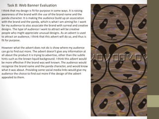 Task 8: Web Banner Evaluation
I think that my design is fit for purpose in some ways. It is raising
awareness of the brand with the use of the brand name and the
panda character. It is making the audience build up an association
with the brand and the panda, which is what I am aiming for. I want
for my audience to also associate the brand with surreal and creative
designs. The type of audience I want to attract will be creative
people who might appreciate unusual designs. As an advert is used
to attract an audience, I think that this advert will do so, and thus is
fit for purpose.
However what the advert does not do is show where my audience
can go to find out more. The advert doesn’t give any information at
all about the product it is trying to advertise, other than the subtle
hints such as the brown liquid background. I think this advert would
be more effective if the brand was well known. The audience would
recognize the brand name and the panda character, and would know
what it was about. Providing some social media links would give my
audience the choice to find out more if the design of the advert
appealed to them.
 