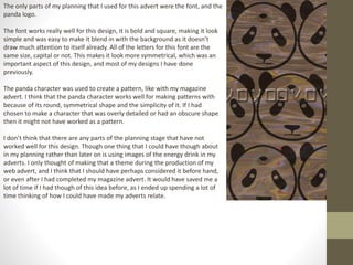 The only parts of my planning that I used for this advert were the font, and the
panda logo.
The font works really well for this design, it is bold and square, making it look
simple and was easy to make it blend in with the background as it doesn’t
draw much attention to itself already. All of the letters for this font are the
same size, capital or not. This makes it look more symmetrical, which was an
important aspect of this design, and most of my designs I have done
previously.
The panda character was used to create a pattern, like with my magazine
advert. I think that the panda character works well for making patterns with
because of its round, symmetrical shape and the simplicity of it. If I had
chosen to make a character that was overly detailed or had an obscure shape
then it might not have worked as a pattern.
I don’t think that there are any parts of the planning stage that have not
worked well for this design. Though one thing that I could have though about
in my planning rather than later on is using images of the energy drink in my
adverts. I only thought of making that a theme during the production of my
web advert, and I think that I should have perhaps considered it before hand,
or even after I had completed my magazine advert. It would have saved me a
lot of time if I had though of this idea before, as I ended up spending a lot of
time thinking of how I could have made my adverts relate.
 