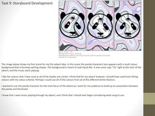 Task 9: Storyboard Development
The image above shows my first scene for my first advert idea. In this scene the panda characters face appears with a multi colour
background that is forming swirling shapes. The background is meant to look liquid like. A man voice says “Yo” right at the start of the
advert, and the music starts playing.
I like the colours that I have used as all of the shades are similar. I think that for my advert however I should have used more fitting
colours with my colour scheme. Perhaps I could use all of the colours from all of the different drinks flavours.
I wanted to use the panda character for the main focus of the advert as I want for my audience to build up an association between
the panda and the brand.
I know that I want music playing through my advert, and I think that I should next begin considering what song to use.
 