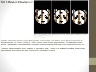 Task 9: Storyboard Development
Scene 3 is similar to my previous scenes in the way that the panda character is still the main feature. The music also continues
through this scene. This time the background is turned to black, and the inside of the pandas face is now white other than the
features. I wanted for the panda face to appear transparent, revealing the energy drink being poured out behind the pandas face.
I have used the same image for this as I have used for my magazine advert. I wanted for all my adverts to look like a set so that my
audience would recognise then, and begin to become more familiar with the brand.
 