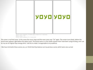 This scene is my final scene. In this scene the music stops and the mans voice says “Yo” again. The screen turns blank, before the
brand name appears right before the advert ends. The brand name is in the shade of green that I have been using all along, and I use
for my can of original Yoyo energy drink. I did this to make it recognisable to my audience.
I like how minimalist these scenes are, as I think that they balance out my pervious scenes which were very surreal.
 