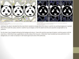 Looking at my advert I decided that the main think I needed to change where the colours I used for my swirling background. I wanted
them to fit in with the colour scheme I used for my can designs so that the advert and the cans would be recognisable to my
audience.
For this idea I have changed nothing but the background colours. I have still used the same type of pattern, and the panda is still the
main focus. I think that it was a good idea to use the colours from my cans. I think that I have included too many white bits in the
background, so in order to improve it I will need to get rid of some of the white bits.
 