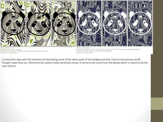 I created this idea with the intention of eliminating some of the white parts of the background that I had on the previous draft.
Though I have done so, I think that the pattern looks extremely messy. It distracts too much from the panda which is meant to be the
main feature.
 
