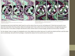 I decided during my last draft that I didn’t want to use the colours from my can for my background. I think that my brand is more
about the look rather than the product. Most of my designs don’t have a direct link to the actual product. I thought about giving a
more direct link in this advert, though I felt that the colour scheme wasn’t surreal enough, and was not fit for what I intended.
For this design I took an image of a holographic print, then added some white rings over it to add more detail and then used the wave
tool on photoshop. Like with all of my designs, I inverted the colours for the second scene of my advert.
 