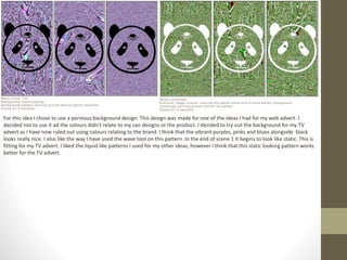 For this idea I chose to use a pervious background design. This design was made for one of the ideas I had for my web advert. I
decided not to use it ad the colours didn’t relate to my can designs or the product. I decided to try out the background for my TV
advert as I have now ruled out using colours relating to the brand. I think that the vibrant purples, pinks and blues alongside black
looks really nice. I also like the way I have used the wave tool on this pattern. In the end of scene 1 it begins to look like static. This is
fitting for my TV advert. I liked the liquid like patterns I used for my other ideas, however I think that this static looking pattern works
better for the TV advert.
 