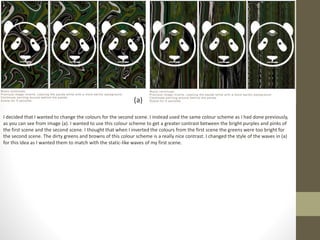 I decided that I wanted to change the colours for the second scene. I instead used the same colour scheme as I had done previously,
as you can see from image (a). I wanted to use this colour scheme to get a greater contrast between the bright purples and pinks of
the first scene and the second scene. I thought that when I inverted the colours from the first scene the greens were too bright for
the second scene. The dirty greens and browns of this colour scheme is a really nice contrast. I changed the style of the waves in (a)
for this idea as I wanted them to match with the static-like waves of my first scene.
(a)
 