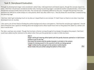 Task 9: Storyboard Evaluation
Through my development stage I only considered 1 advert idea. I did experiment and tweak aspects, though the concept stayed the
same. I feel that I should have considered another idea. During my planning stages I considered another storyboard idea, I think that I
should have perhaps briefly tried out this idea. The concept was completely different to this one. I thought that perhaps that idea
would be too difficult to create simply on a story board, which was why I didn’t try it. Text (b) shows the second idea I created during
the planning stage.
I feel that I didn’t get to develop much on my idea as I stayed fixed on one concept. If I hadn’t been so fixed on one idea I may have
developed more on my idea.
I also spent a lot of time fixed on finding the perfect background colours and patterns. I feel that the storyline got neglected. I should
have limited the time I spend on thinking about the background to allow myself more time to thing about the advert as a whole and
how it would work.
The idea I used was very simple. Though that has been a theme running through all my designs throughout the project, I feel that I
could have added another element to the advert other than just the panda face to make it a little less basic.
(b)
 