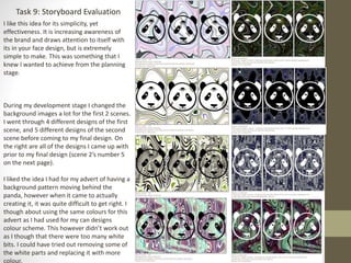 Task 9: Storyboard Evaluation
I like this idea for its simplicity, yet
effectiveness. It is increasing awareness of
the brand and draws attention to itself with
its in your face design, but is extremely
simple to make. This was something that I
knew I wanted to achieve from the planning
stage.
During my development stage I changed the
background images a lot for the first 2 scenes.
I went through 4 different designs of the first
scene, and 5 different designs of the second
scene before coming to my final design. On
the right are all of the designs I came up with
prior to my final design (scene 2’s number 5
on the next page).
I liked the idea I had for my advert of having a
background pattern moving behind the
panda, however when it came to actually
creating it, it was quite difficult to get right. I
though about using the same colours for this
advert as I had used for my can designs
colour scheme. This however didn’t work out
as I though that there were too many white
bits. I could have tried out removing some of
the white parts and replacing it with more
colour,
 