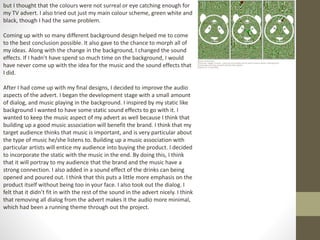 but I thought that the colours were not surreal or eye catching enough for
my TV advert. I also tried out just my main colour scheme, green white and
black, though I had the same problem.
Coming up with so many different background design helped me to come
to the best conclusion possible. It also gave to the chance to morph all of
my ideas. Along with the change in the background, I changed the sound
effects. If I hadn’t have spend so much time on the background, I would
have never come up with the idea for the music and the sound effects that
I did.
After I had come up with my final designs, I decided to improve the audio
aspects of the advert. I began the development stage with a small amount
of dialog, and music playing in the background. I inspired by my static like
background I wanted to have some static sound effects to go with it. I
wanted to keep the music aspect of my advert as well because I think that
building up a good music association will benefit the brand. I think that my
target audience thinks that music is important, and is very particular about
the type of music he/she listens to. Building up a music association with
particular artists will entice my audience into buying the product. I decided
to incorporate the static with the music in the end. By doing this, I think
that it will portray to my audience that the brand and the music have a
strong connection. I also added in a sound effect of the drinks can being
opened and poured out. I think that this puts a little more emphasis on the
product itself without being too in your face. I also took out the dialog. I
felt that it didn’t fit in with the rest of the sound in the advert nicely. I think
that removing all dialog from the advert makes it the audio more minimal,
which had been a running theme through out the project.
 